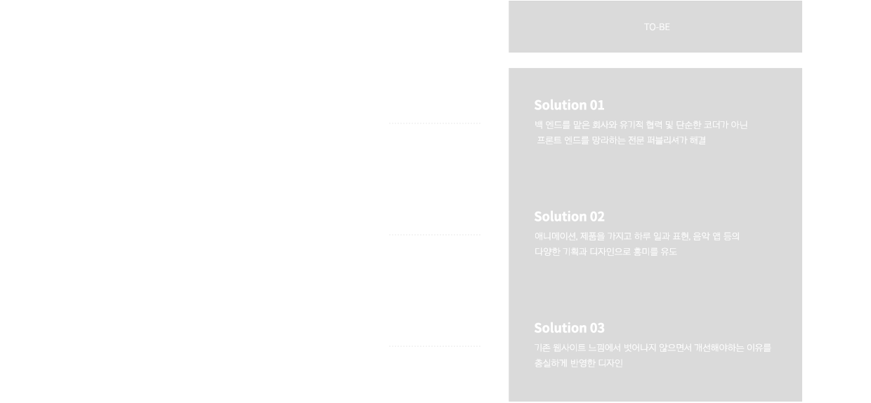 point 01 AS-IS: 반응형 웹사이트이지만 pc에서 모바일까지 최적화 문제. solution 01 TO-BE: 백 엔드를 맡은 회사와 유기적 협력 및 단순한 코더가 아닌 프론트 엔드를 망라하는 전문 퍼블리셔가 해결. point 02 AS-IS: 고객들의 흥미를 유발하거나 클릭을 유도하는 디자인이 적었고, 재미있는 기획의 진행이 어려웠던 점. solution 02 TO-BE: 애니메이션, 제품을 가지고 하루 일과 표현, 음악 앱 등의 다양한 기획과 디자인으로 흥미를 유도. point 03 AS-IS: 꾸준히 생기는 기능 추가 혹은 개선 업무. solution 03 TO-BE: 기존 웹사이트 느낌에서 벗어나지 ㅇ낳으면서 개선해야하는 이유를 충실하게 반영한 디자인.